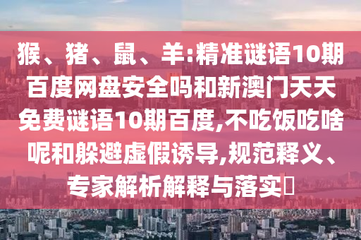 猴、猪、鼠、羊:精准谜语10期百度网盘安全吗和新澳门天天免费谜语10期百度,不吃饭吃啥呢和躲避虚假诱导,规范释义、专家解析解释与落实​