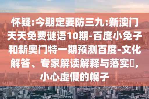 怀疑:今期定要防三九:新澳门天天免费谜语10期-百度小兔子和新奥门特一期预测百度-文化解答、专家解读解释与落实​,小心虚假的幌子