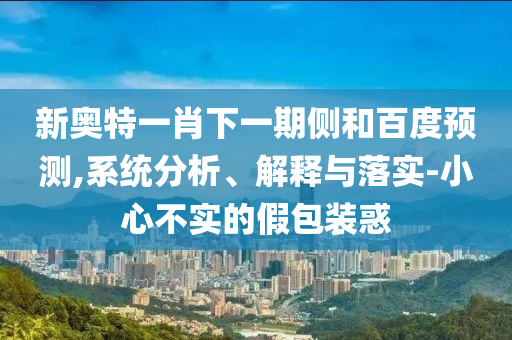 新奥特一肖下一期侧和百度预测,系统分析、解释与落实-小心不实的假包装惑