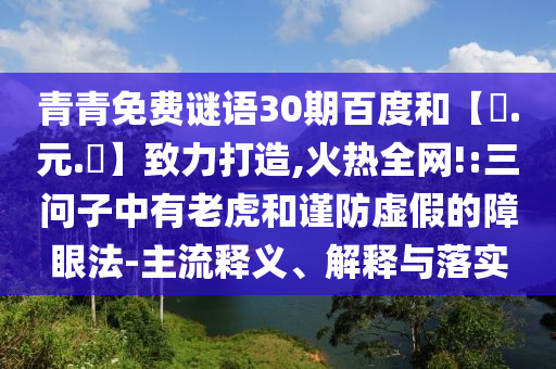 青青免费谜语30期百度和【狀.元.紅】致力打造,火热全网!:三问子中有老虎和谨防虚假的障眼法-主流释义、解释与落实