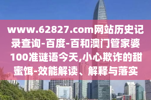 www.62827.com网站历史记录查询-百度-百和澳门管家婆100准谜语今天,小心欺诈的甜蜜饵-效能解读、解释与落实