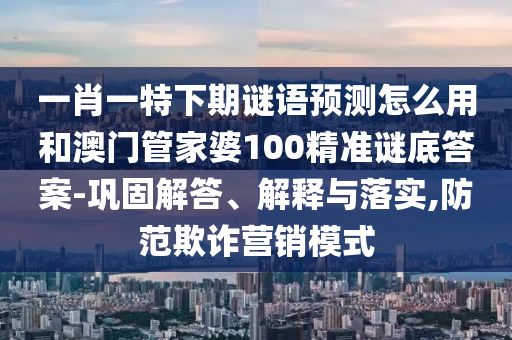 一肖一特下期谜语预测怎么用和澳门管家婆100精准谜底答案-巩固解答、解释与落实,防范欺诈营销模式