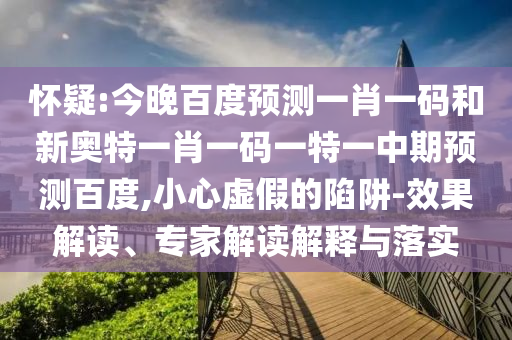 怀疑:今晚百度预测一肖一码和新奥特一肖一码一特一中期预测百度,小心虚假的陷阱-效果解读、专家解读解释与落实