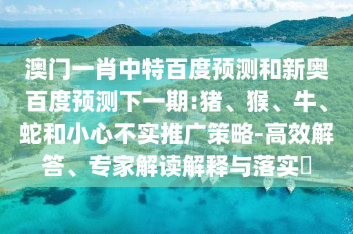 澳门一肖中特百度预测和新奥百度预测下一期:猪、猴、牛、蛇和小心不实推广策略-高效解答、专家解读解释与落实​
