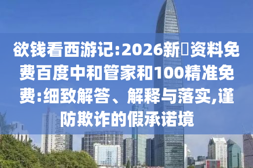 欲钱看西游记:2026新奧资料免费百度中和管家和100精准免费:细致解答、解释与落实,谨防欺诈的假承诺境