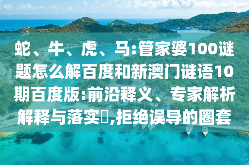 蛇、牛、虎、马:管家婆100谜题怎么解百度和新澳门谜语10期百度版:前沿释义、专家解析解释与落实​,拒绝误导的圈套