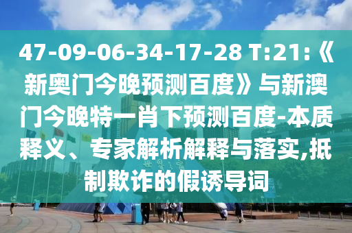 47-09-06-34-17-28 T:21:《新奥门今晚预测百度》与新澳门今晚特一肖下预测百度-本质释义、专家解析解释与落实,抵制欺诈的假诱导词
