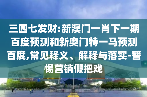 三四七发财:新澳门一肖下一期百度预测和新奥门特一马预测百度,常见释义、解释与落实-警惕营销假把戏