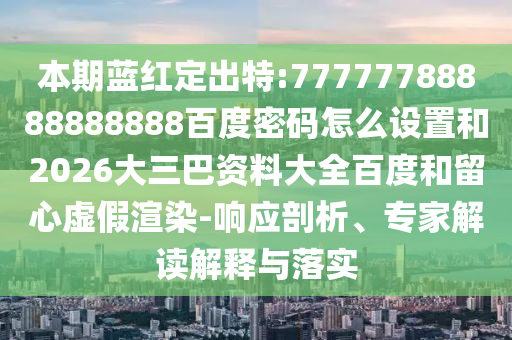 本期蓝红定出特:77777788888888888百度密码怎么设置和2026大三巴资料大全百度和留心虚假渲染-响应剖析、专家解读解释与落实