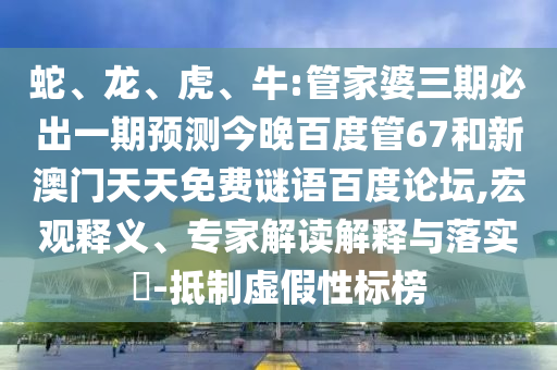 蛇、龙、虎、牛:管家婆三期必出一期预测今晚百度管67和新澳门天天免费谜语百度论坛,宏观释义、专家解读解释与落实-抵制虚假性标榜