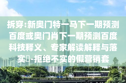 拆穿:新奥门特一马下一期预测百度或奥门肖下一期预测百度科技释义、专家解读解释与落实​-拒绝不实的假营销套
