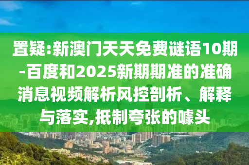 置疑:新澳门天天免费谜语10期-百度和2025新期期准的准确消息视频解析风控剖析、解释与落实,抵制夸张的噱头