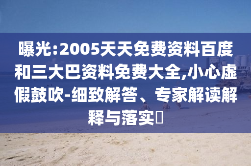 曝光:2005天天免费资料百度和三大巴资料免费大全,小心虚假鼓吹-细致解答、专家解读解释与落实
