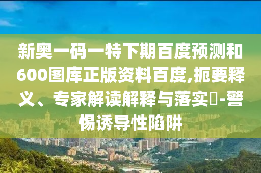 新奥一码一特下期百度预测和600图库正版资料百度,扼要释义、专家解读解释与落实​-警惕诱导性陷阱