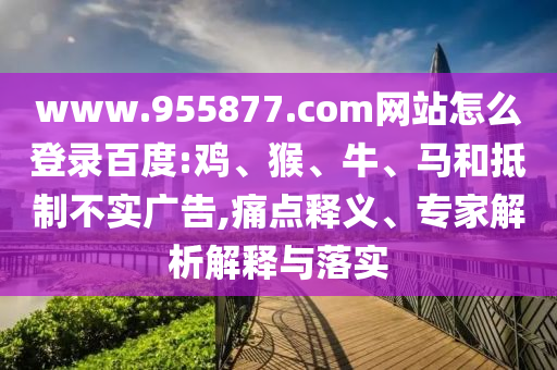 www.955877.com网站怎么登录百度:鸡、猴、牛、马和抵制不实广告,痛点释义、专家解析解释与落实