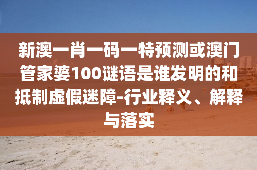 新澳一肖一码一特预测或澳门管家婆100谜语是谁发明的和抵制虚假迷障-行业释义、解释与落实