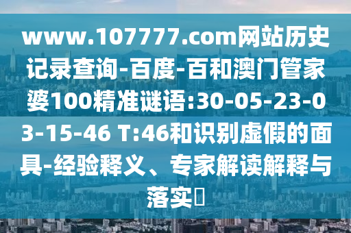 www.107777.com网站历史记录查询-百度-百和澳门管家婆100精准谜语:30-05-23-03-15-46 T:46和识别虚假的面具-经验释义、专家解读解释与落实​