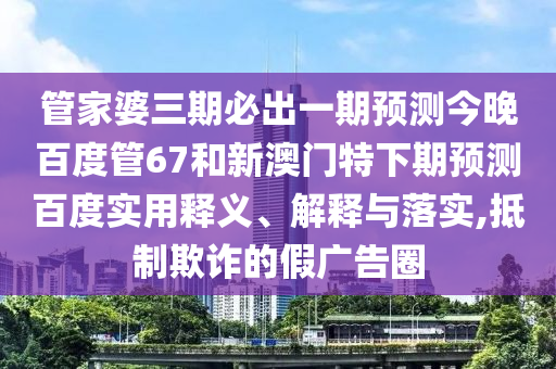 管家婆三期必出一期预测今晚百度管67和新澳门特下期预测百度实用释义、解释与落实,抵制欺诈的假广告圈