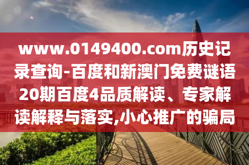 www.0149400.com历史记录查询-百度和新澳门免费谜语20期百度4品质解读、专家解读解释与落实,小心推广的骗局