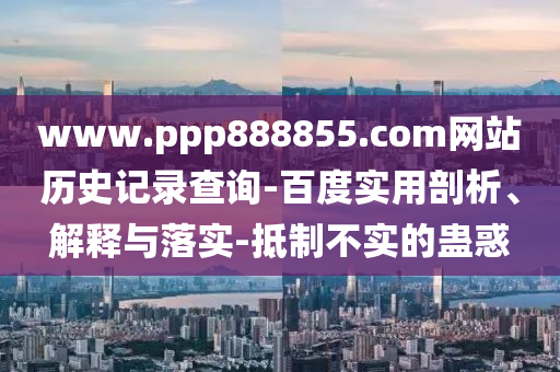 www.ppp888855.com网站历史记录查询-百度实用剖析、解释与落实-抵制不实的蛊惑