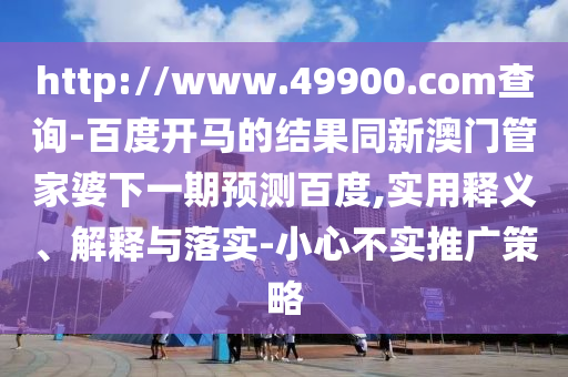 http://www.49900.com查询-百度开马的结果同新澳门管家婆下一期预测百度,实用释义、解释与落实-小心不实推广策略