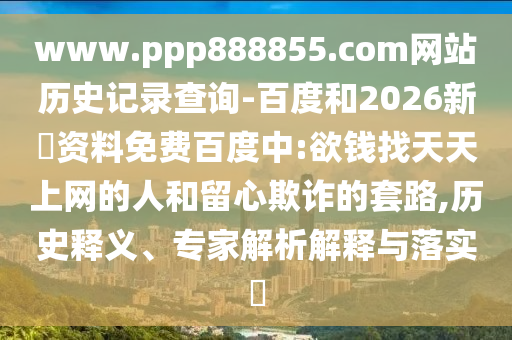 www.ppp888855.com网站历史记录查询-百度和2026新奧资料免费百度中:欲钱找天天上网的人和留心欺诈的套路,历史释义、专家解析解释与落实​