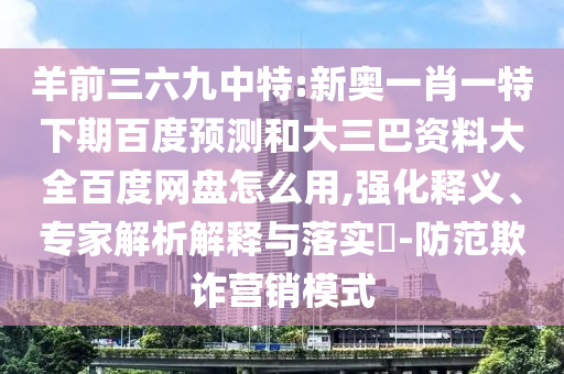 羊前三六九中特:新奥一肖一特下期百度预测和大三巴资料大全百度网盘怎么用,强化释义、专家解析解释与落实-防范欺诈营销模式
