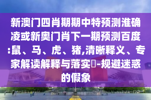 新澳门四肖期期中特预测淮确凌或新奥门肖下一期预测百度:鼠、马、虎、猪,清晰释义、专家解读解释与落实​-规避迷惑的假象