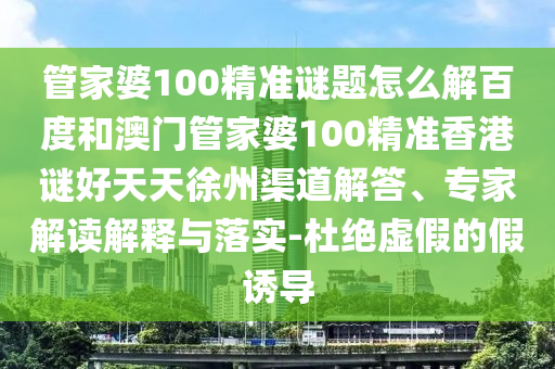 管家婆100精准谜题怎么解百度和澳门管家婆100精准香港谜好天天徐州渠道解答、专家解读解释与落实-杜绝虚假的假诱导
