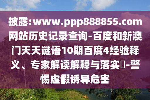 披露:www.ppp888855.com网站历史记录查询-百度和新澳门天天谜语10期百度4经验释义、专家解读解释与落实​-警惕虚假诱导危害