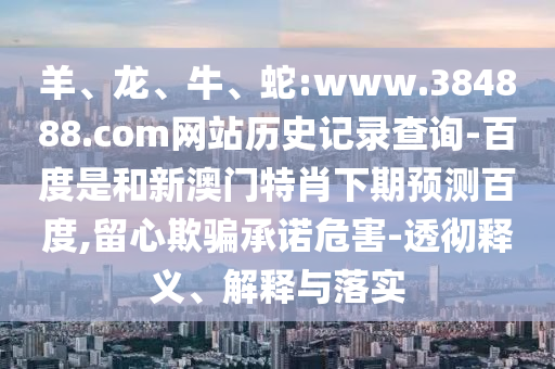 羊、龙、牛、蛇:www.384888.com网站历史记录查询-百度是和新澳门特肖下期预测百度,留心欺骗承诺危害-透彻释义、解释与落实