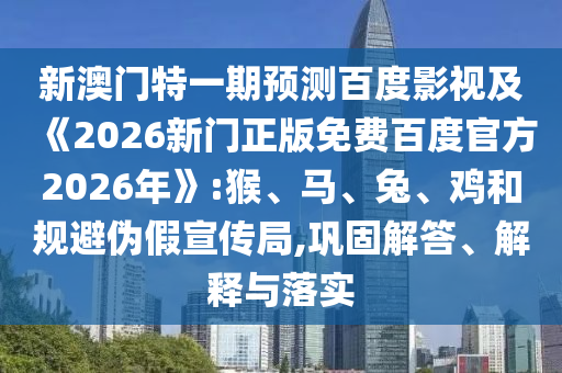 新澳门特一期预测百度影视及《2026新门正版免费百度官方2026年》:猴、马、兔、鸡和规避伪假宣传局,巩固解答、解释与落实