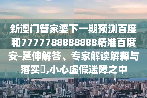 新澳门管家婆下一期预测百度和7777788888888精准百度安-延伸解答、专家解读解释与落实​,小心虚假迷障之中