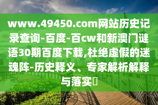 www.49450.com网站历史记录查询-百度-百cw和新澳门谜语30期百度下载,杜绝虚假的迷魂阵-历史释义、专家解析解释与落实​