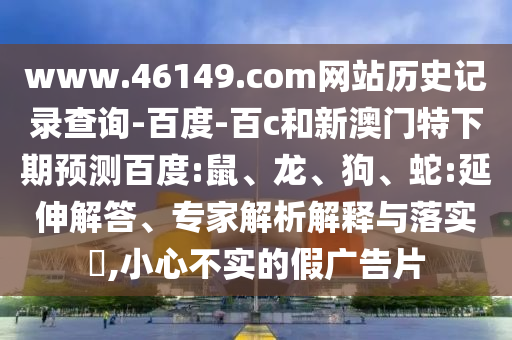 www.46149.com网站历史记录查询-百度-百c和新澳门特下期预测百度:鼠、龙、狗、蛇:延伸解答、专家解析解释与落实​,小心不实的假广告片