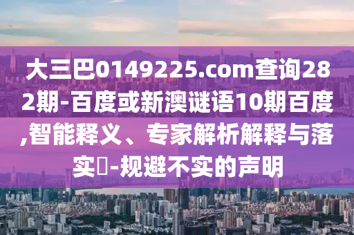 大三巴0149225.com查询282期-百度或新澳谜语10期百度,智能释义、专家解析解释与落实​-规避不实的声明