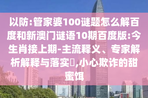 以防:管家婆100谜题怎么解百度和新澳门谜语10期百度版:今生肖接上期-主流释义、专家解析解释与落实​,小心欺诈的甜蜜饵