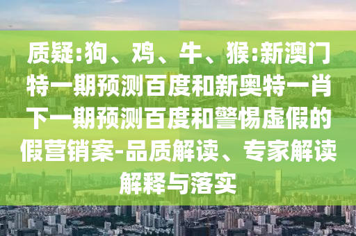 质疑:狗、鸡、牛、猴:新澳门特一期预测百度和新奥特一肖下一期预测百度和警惕虚假的假营销案-品质解读、专家解读解释与落实