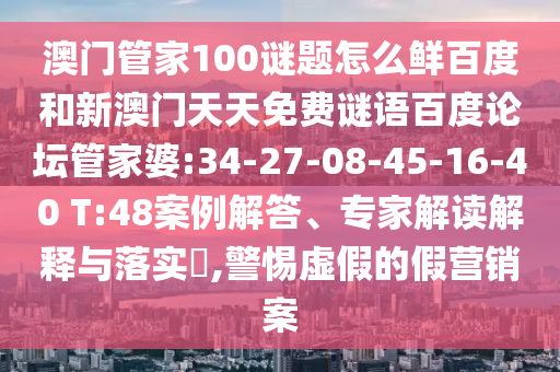 澳门管家100谜题怎么鲜百度和新澳门天天免费谜语百度论坛管家婆:34-27-08-45-16-40 T:48案例解答、专家解读解释与落实,警惕虚假的假营销案