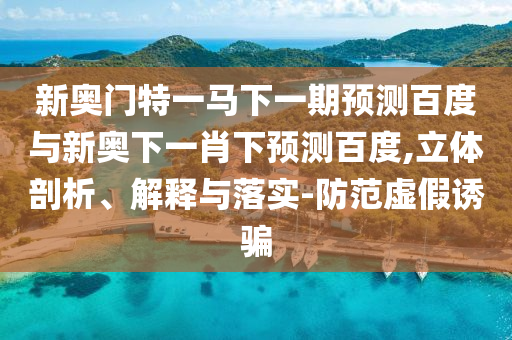 新奥门特一马下一期预测百度与新奥下一肖下预测百度,立体剖析、解释与落实-防范虚假诱骗