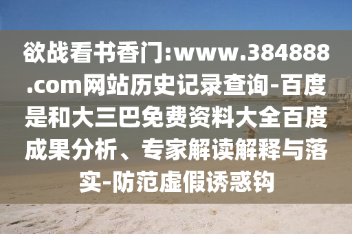 欲战看书香门:www.384888.com网站历史记录查询-百度是和大三巴免费资料大全百度成果分析、专家解读解释与落实-防范虚假诱惑钩