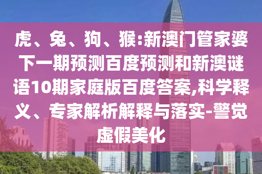 虎、兔、狗、猴:新澳门管家婆下一期预测百度预测和新澳谜语10期家庭版百度答案,科学释义、专家解析解释与落实-警觉虚假美化