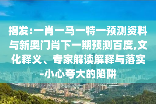 揭发:一肖一马一特一预测资料与新奥门肖下一期预测百度,文化释义、专家解读解释与落实-小心夸大的陷阱