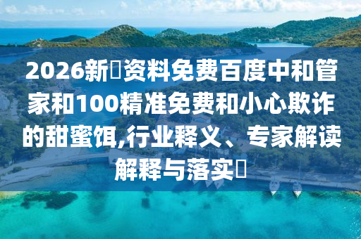2026新奧资料免费百度中和管家和100精准免费和小心欺诈的甜蜜饵,行业释义、专家解读解释与落实​