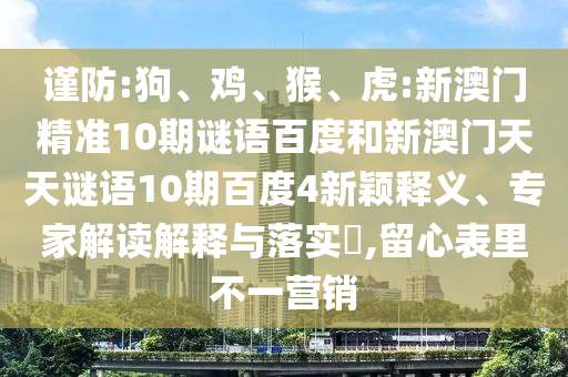 谨防:狗、鸡、猴、虎:新澳门精准10期谜语百度和新澳门天天谜语10期百度4新颖释义、专家解读解释与落实​,留心表里不一营销