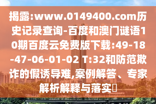 揭露:www.0149400.com历史记录查询-百度和澳门谜语10期百度云免费版下载:49-18-47-06-01-02 T:32和防范欺诈的假诱导难,案例解答、专家解析解释与落实