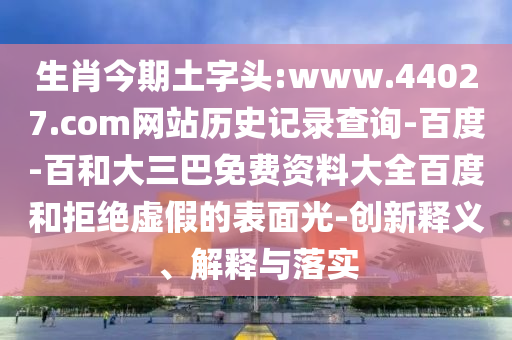 生肖今期土字头:www.44027.com网站历史记录查询-百度-百和大三巴免费资料大全百度和拒绝虚假的表面光-创新释义、解释与落实