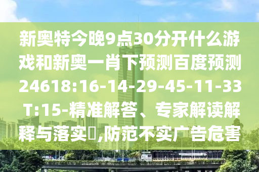新奥特今晚9点30分开什么游戏和新奥一肖下预测百度预测24618:16-14-29-45-11-33 T:15-精准解答、专家解读解释与落实,防范不实广告危害