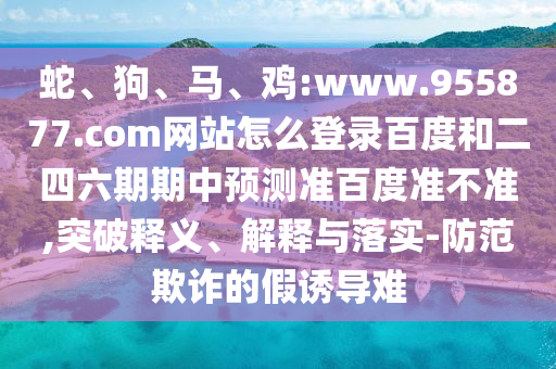 蛇、狗、马、鸡:www.955877.com网站怎么登录百度和二四六期期中预测准百度准不准,突破释义、解释与落实-防范欺诈的假诱导难