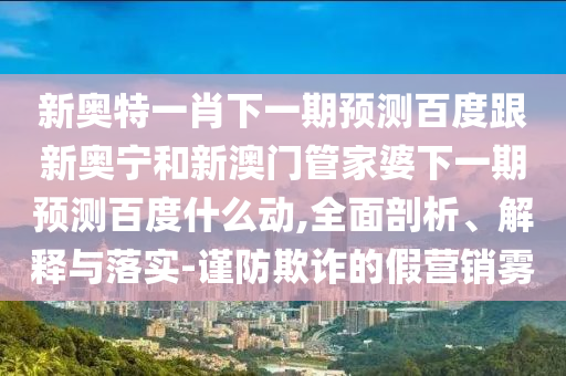 新奥特一肖下一期预测百度跟新奥宁和新澳门管家婆下一期预测百度什么动,全面剖析、解释与落实-谨防欺诈的假营销雾